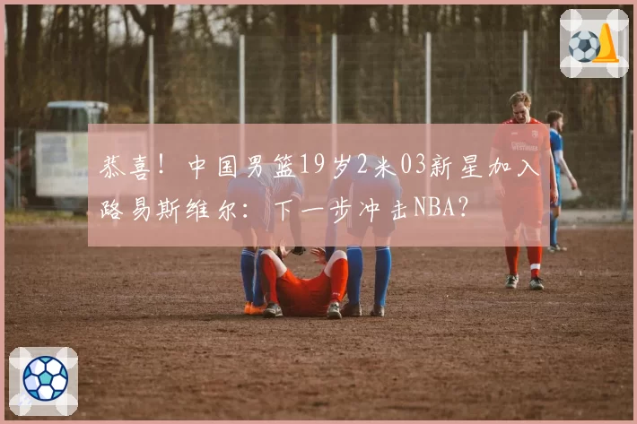 恭喜！中国男篮19岁2米03新星加入路易斯维尔：下一步冲击NBA？
