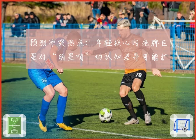 预测冲突热点:年轻核心与老牌巨星对“明星哨”的认知差异可能扩大