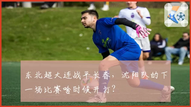 东北超大连战平长春,沈阳队的下一场比赛啥时候开打?