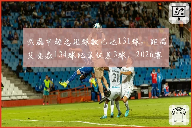 武磊中超总进球数已达131球,距离艾克森134球纪录仅差3球,2026赛季能否登顶历史射手王?