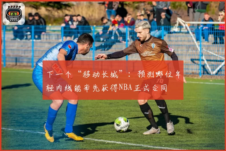 下一个“移动长城”：预测哪位年轻内线能率先获得NBA正式合同