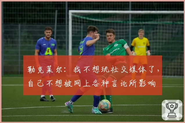 勒克莱尔：我不想玩社交媒体了，自己不想被网上各种言论所影响