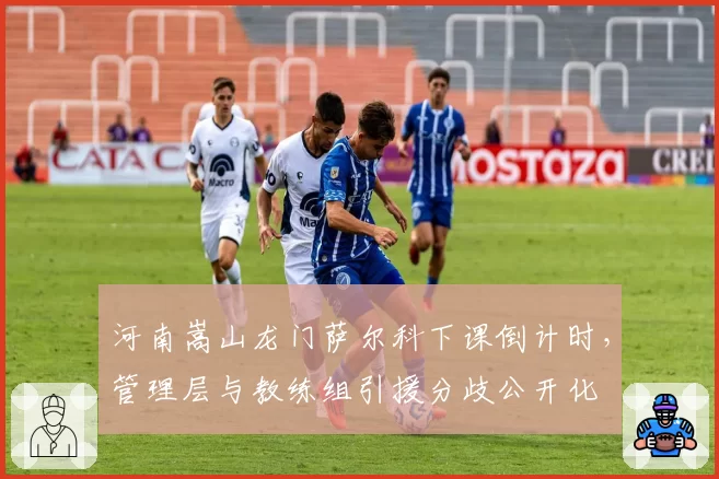 河南嵩山龙门萨尔科下课倒计时，管理层与教练组引援分歧公开化