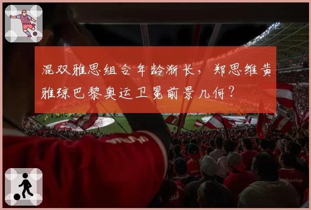 混双雅思组合年龄渐长，郑思维黄雅琼巴黎奥运卫冕前景几何？