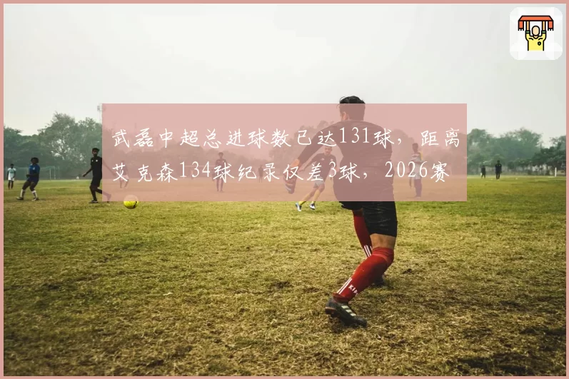 武磊中超总进球数已达131球,距离艾克森134球纪录仅差3球,2026赛季能否登顶历史射手王?