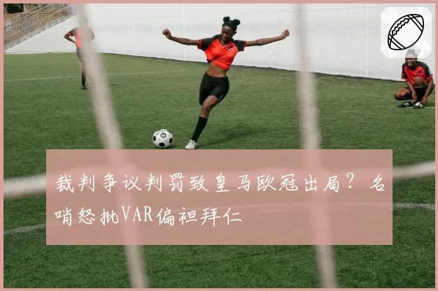 裁判争议判罚致皇马欧冠出局?名哨怒批VAR偏袒拜仁