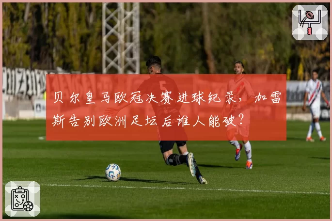 贝尔皇马欧冠决赛进球纪录，加雷斯告别欧洲足坛后谁人能破？