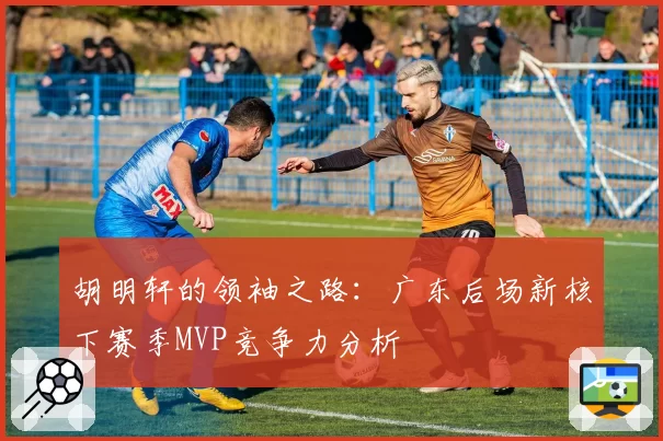 胡明轩的领袖之路：广东后场新核下赛季MVP竞争力分析