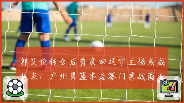 郭艾伦转会后首度回辽宁主场或成焦点,广州男篮季后赛门票战商业与竞技双重博弈