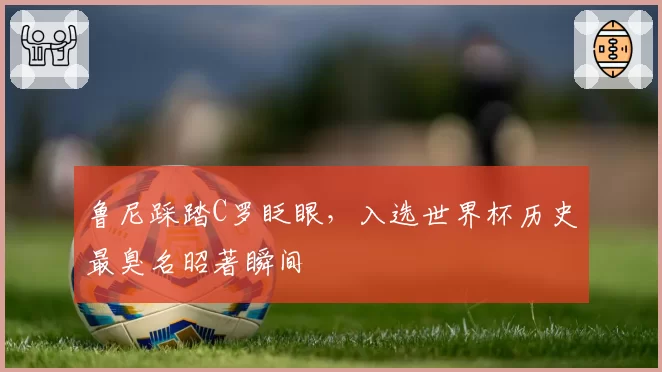 鲁尼踩踏C罗眨眼,入选世界杯历史最臭名昭著瞬间