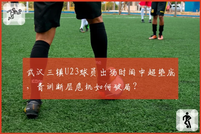武汉三镇U23球员出场时间中超垫底,青训断层危机如何破局?