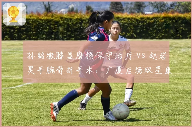 孙铭徽膝盖磨损保守治疗 vs 赵岩昊手腕骨折手术,广厦后场双星康复策略一软一硬
