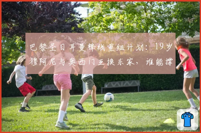 巴黎圣日耳曼锋线重组计划：19岁穆阿尼与奥西门互换东家，谁能撑起法甲巨舰的未来？