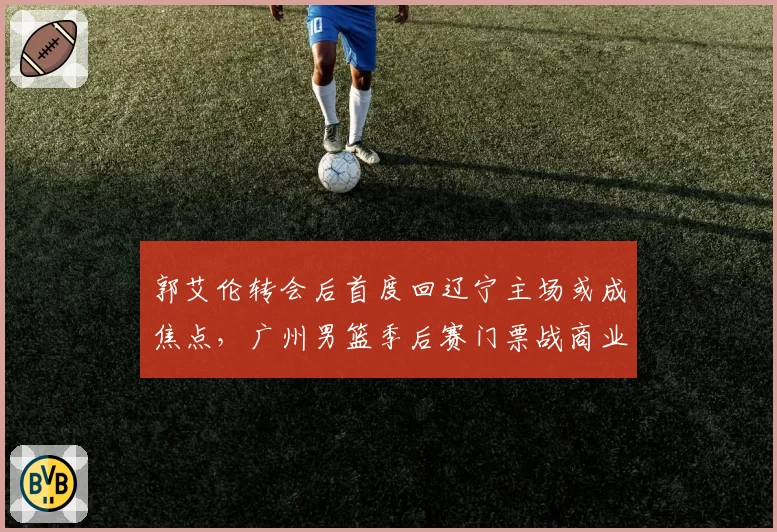 郭艾伦转会后首度回辽宁主场或成焦点,广州男篮季后赛门票战商业与竞技双重博弈
