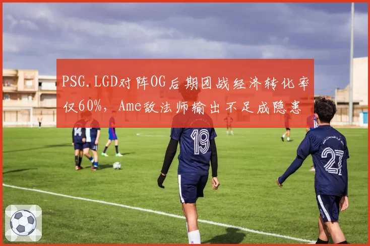 PSG.LGD对阵OG后期团战经济转化率仅60%，Ame敌法师输出不足成隐患