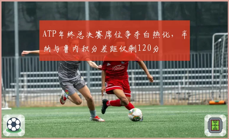 ATP年终总决赛席位争夺白热化，辛纳与鲁内积分差距仅剩120分