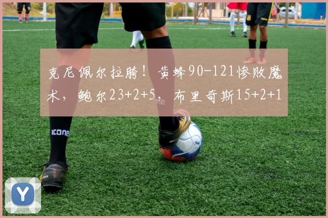 克尼佩尔拉胯！黄蜂90-121惨败魔术，鲍尔23+2+5，布里奇斯15+2+1