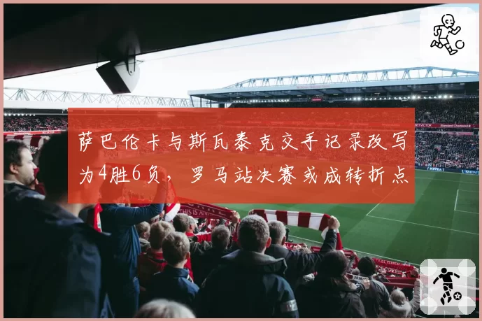 萨巴伦卡与斯瓦泰克交手记录改写为4胜6负，罗马站决赛或成转折点