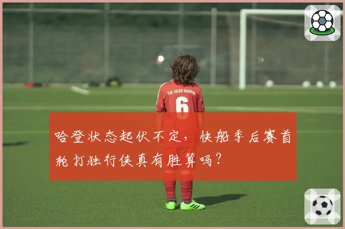 哈登状态起伏不定，快船季后赛首轮打独行侠真有胜算吗？