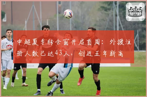 中超夏季转会窗开启首周：外援注册人数已达43人，创近五年新高