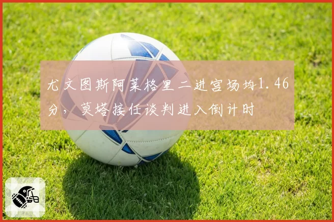 尤文图斯阿莱格里二进宫场均1.46分，莫塔接任谈判进入倒计时