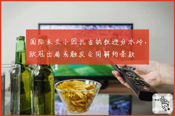 国际米兰小因扎吉执教迎分水岭，欧冠出局或触发合同解约条款