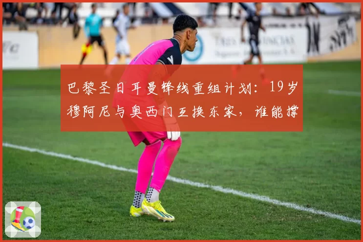 巴黎圣日耳曼锋线重组计划：19岁穆阿尼与奥西门互换东家，谁能撑起法甲巨舰的未来？