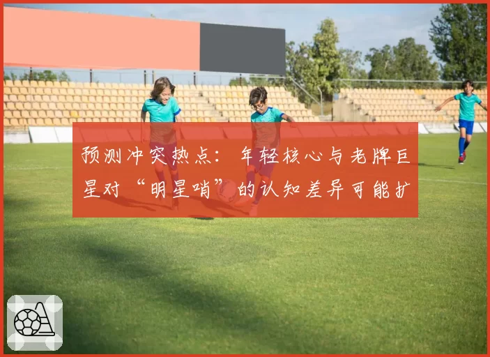 预测冲突热点:年轻核心与老牌巨星对“明星哨”的认知差异可能扩大