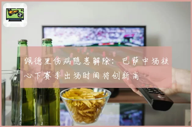 佩德里伤病隐患解除:巴萨中场核心下赛季出场时间将创新高