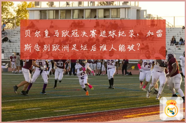 贝尔皇马欧冠决赛进球纪录，加雷斯告别欧洲足坛后谁人能破？