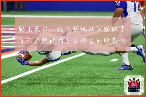 勒克莱尔：我不想玩社交媒体了，自己不想被网上各种言论所影响