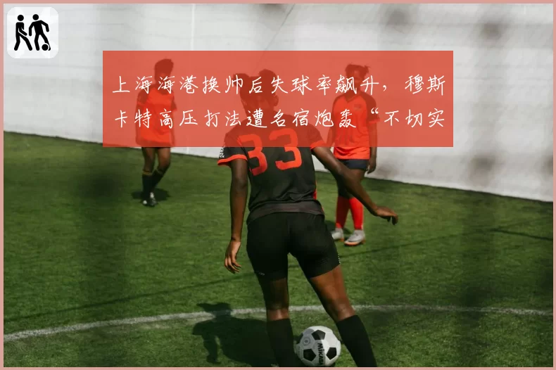 上海海港换帅后失球率飙升，穆斯卡特高压打法遭名宿炮轰“不切实际”