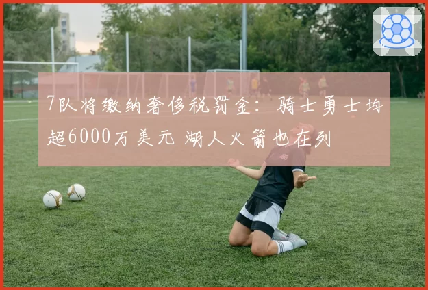 7队将缴纳奢侈税罚金:骑士勇士均超6000万美元 湖人火箭也在列