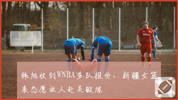 韩旭收到WNBA多队报价，新疆女篮表态愿放人赴美锻炼