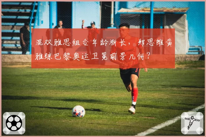 混双雅思组合年龄渐长，郑思维黄雅琼巴黎奥运卫冕前景几何？