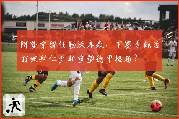 阿隆索留任勒沃库森，下赛季能否打破拜仁垄断重塑德甲格局？