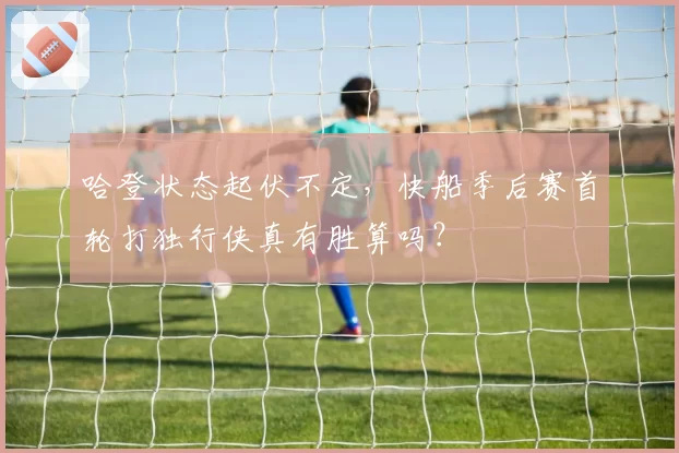 哈登状态起伏不定，快船季后赛首轮打独行侠真有胜算吗？