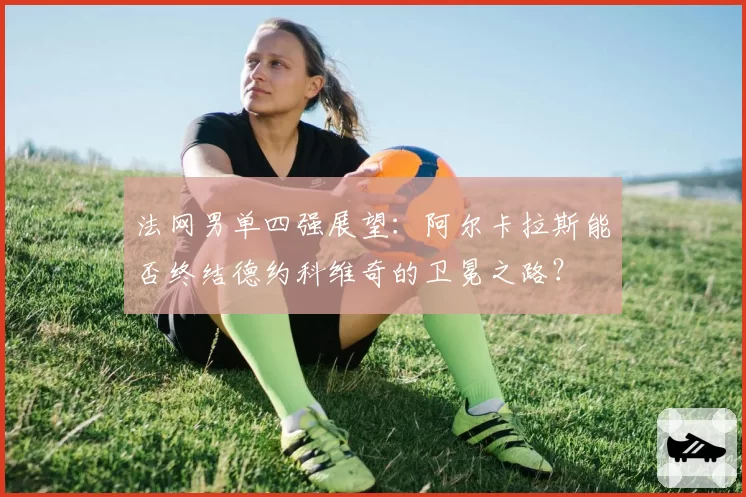 法网男单四强展望:阿尔卡拉斯能否终结德约科维奇的卫冕之路?