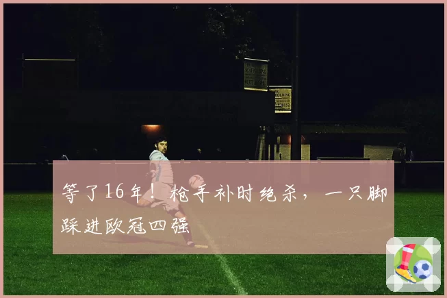 等了16年！枪手补时绝杀，一只脚踩进欧冠四强