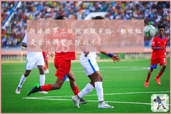 何冰娇第三板抢攻效率低，教练组是否该调整发球战术？