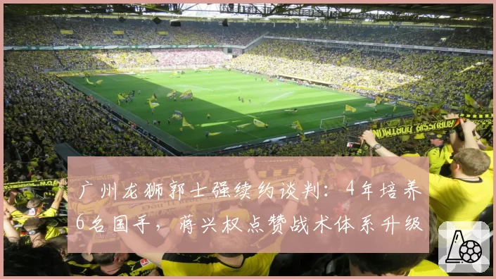 广州龙狮郭士强续约谈判：4年培养6名国手，蒋兴权点赞战术体系升级