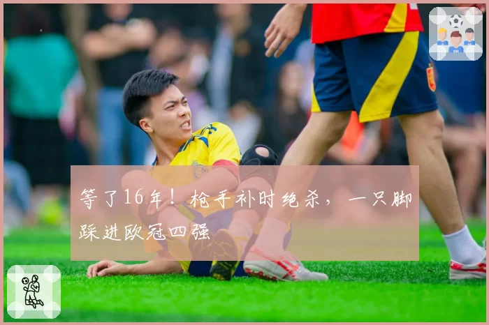 等了16年！枪手补时绝杀，一只脚踩进欧冠四强