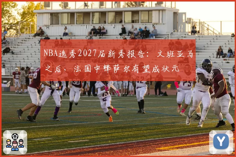 NBA选秀2027届新秀报告:文班亚马之后,法国中锋萨尔有望成状元