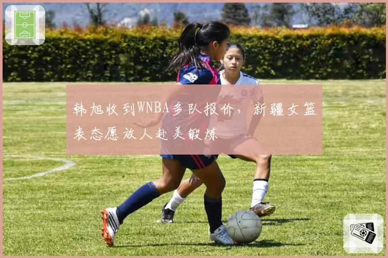 韩旭收到WNBA多队报价，新疆女篮表态愿放人赴美锻炼