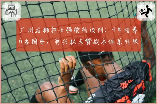 广州龙狮郭士强续约谈判：4年培养6名国手，蒋兴权点赞战术体系升级