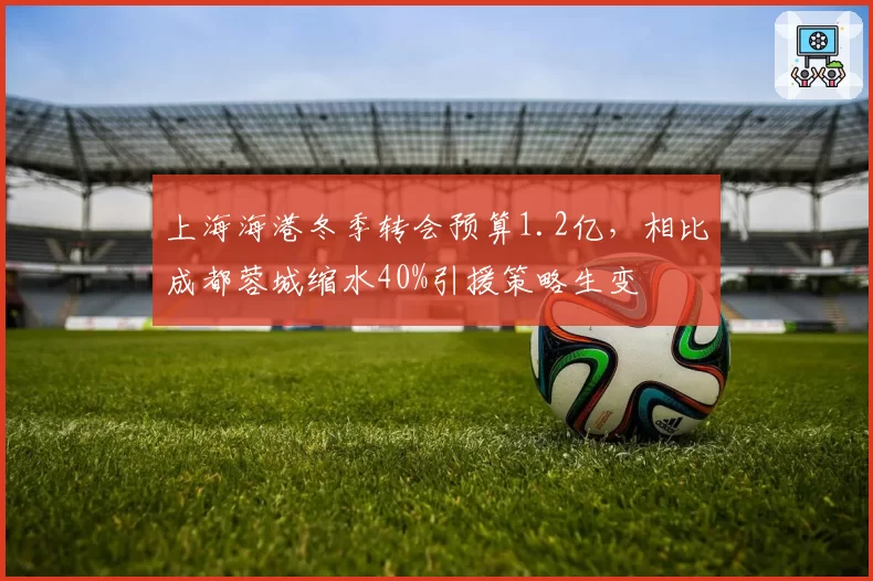 上海海港冬季转会预算1.2亿，相比成都蓉城缩水40%引援策略生变