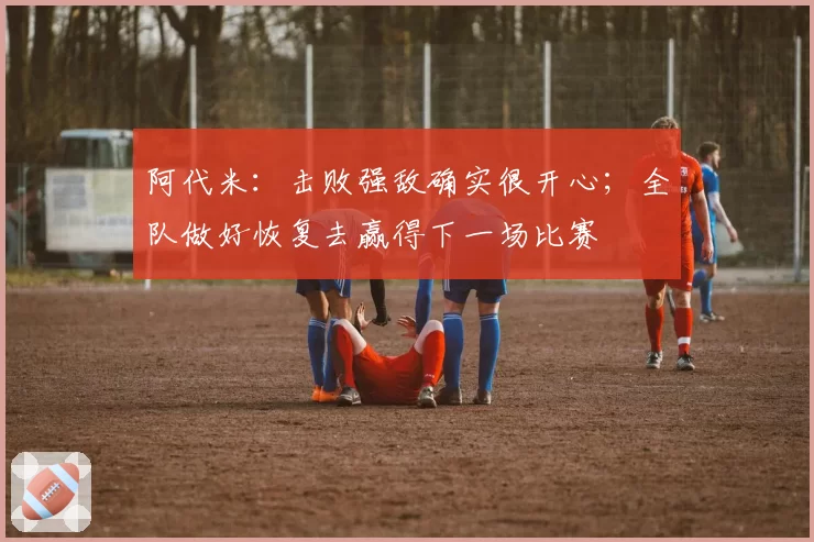 阿代米:击败强敌确实很开心;全队做好恢复去赢得下一场比赛