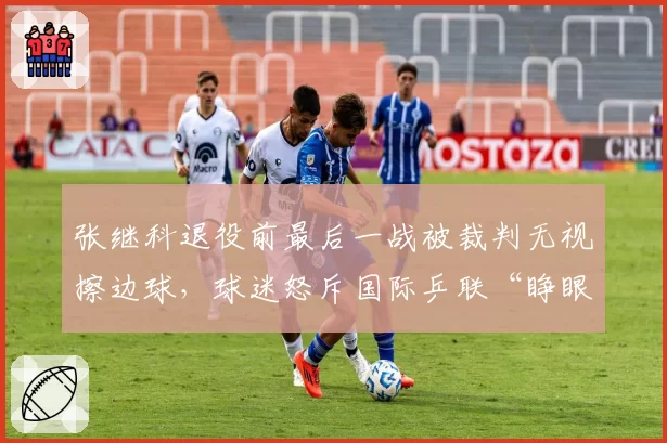 张继科退役前最后一战被裁判无视擦边球,球迷怒斥国际乒联“睁眼瞎”