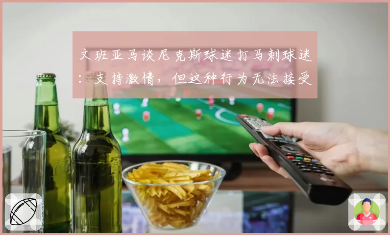 文班亚马谈尼克斯球迷打马刺球迷:支持激情,但这种行为无法接受