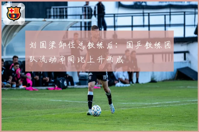 刘国梁卸任总教练后：国乒教练团队流动率同比上升两成